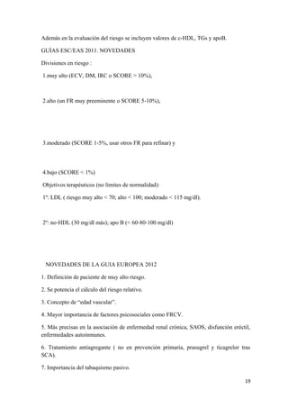 Además en la evaluación del riesgo se incluyen valores de c-HDL, TGs y apoB.
GUÍAS ESC/EAS 2011. NOVEDADES
Divisiones en riesgo :
1.muy alto (ECV, DM, IRC o SCORE > 10%),
2.alto (un FR muy preeminente o SCORE 5‐10%),
3.moderado (SCORE 1‐5%, usar otros FR para refinar) y
4.bajo (SCORE < 1%)
Objetivos terapéuticos (no límites de normalidad):
1º: LDL ( riesgo muy alto < 70; alto < 100; moderado < 115 mg/dl).
2º: no‐HDL (30 mg/dl más); apo B (< 60‐80‐100 mg/dl)
NOVEDADES DE LA GUIA EUROPEA 2012
1. Definición de paciente de muy alto riesgo.
2. Se potencia el cálculo del riesgo relativo.
3. Concepto de “edad vascular”.
4. Mayor importancia de factores psicosociales como FRCV.
5. Más precisas en la asociación de enfermedad renal crónica, SAOS, disfunción eréctil,
enfermedades autoinmunes.
6. Tratamiento antiagregante ( no en prevención primaria, prasugrel y ticagrelor tras
SCA).
7. Importancia del tabaquismo pasivo.
19
 