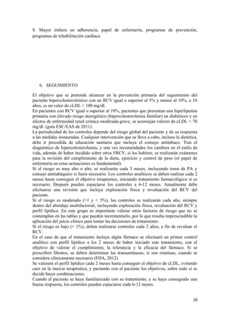 8. Mayor énfasis en adherencia, papel de enfermería, programas de prevención,
programas de rehabilitación cardíaca.
6. SEGUIMIENTO
El objetivo que se pretende alcanzar en la prevención primaria del seguimiento del
paciente hipercolesterolémico con un RCV igual o superior al 5% y menor al 10%, a 10
años, es un valor de cLDL < 100 mg/dl.
En pacientes con RCV igual o superior al 10%, pacientes que presentan una hiperlipemia
primaria con elevado riesgo aterogénico (hipercolesterolemia familiar) en diabéticos y en
afectos de enfermedad renal crónica moderada-grave, se aconsejan valores de cLDL < 70
mg/dl (guía ESC/EAS de 2011).
La periodicidad de los controles depende del riesgo global del paciente y de su respuesta
a las medidas instauradas. Cualquier intervención que se lleve a cabo, incluso la dietética,
debe ir precedida de educación sanitaria que incluya el consejo antitabaco. Tras el
diagnóstico de hipercolesterolemia, y una vez recomendados los cambios en el estilo de
vida, además de haber incidido sobre otros FRCV, si los hubiere, se realizarán exámenes
para la revisión del cumplimiento de la dieta, ejercicio y control de peso (el papel de
enfermería en estas actuaciones es fundamental).
Si el riesgo es muy alto o alto, se realizarán cada 3 meses, incluyendo toma de PA y
consejo antitabáquico si fuera necesario. Los controles analíticos se deben realizar cada 2
meses hasta conseguir el objetivo terapéutico, iniciando tratamiento farmacológico si es
necesario. Después pueden espaciarse los controles a 6-12 meses. Anualmente debe
efectuarse una revisión que incluya exploración física y revaluación del RCV del
paciente.
Si el riesgo es moderado (>1 y < 5%), los controles se realizarán cada año, siempre
dentro del abordaje multifactorial, incluyendo exploración física, revaluación del RCV y
perfil lipídico. En este grupo es importante valorar otros factores de riesgo que no se
contemplan en las tablas y que pueden incrementarlo, por lo que resulta imprescindible la
aplicación del juicio clínico para tomar las decisiones de tratamiento.
Si el riesgo es bajo (< 1%), deben realizarse controles cada 2 años, a fin de revaluar el
RCV.
En el caso de que el tratamiento incluya algún fármaco se efectuará un primer control
analítico con perfil lipídico a los 2 meses de haber iniciado este tratamiento, con el
objetivo de valorar el cumplimiento, la tolerancia y la eficacia del fármaco. Si se
prescriben fibratos, se deben determinar las transaminasas; si son estatinas, cuando se
considere clínicamente necesario (FDA, 2012).
Se valorará el perfil lipídico cada 2 meses hasta conseguir el objetivo de cLDL, evitando
caer en la inercia terapéutica, y pactando con el paciente los objetivos, sobre todo si se
decide hacer combinaciones.
Cuando el paciente se haya familiarizado con su tratamiento, y se haya conseguido una
buena respuesta, los controles pueden espaciarse cada 6-12 meses.
20
 
