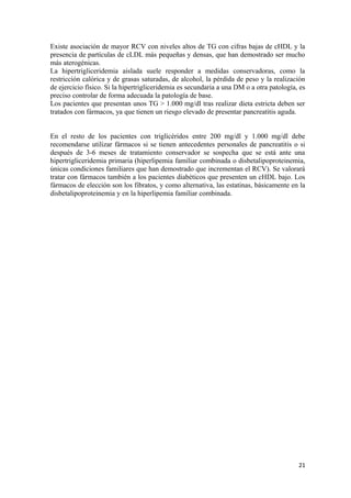 Existe asociación de mayor RCV con niveles altos de TG con cifras bajas de cHDL y la
presencia de partículas de cLDL más pequeñas y densas, que han demostrado ser mucho
más aterogénicas.
La hipertrigliceridemia aislada suele responder a medidas conservadoras, como la
restricción calórica y de grasas saturadas, de alcohol, la pérdida de peso y la realización
de ejercicio físico. Si la hipertrigliceridemia es secundaria a una DM o a otra patología, es
preciso controlar de forma adecuada la patología de base.
Los pacientes que presentan unos TG > 1.000 mg/dl tras realizar dieta estricta deben ser
tratados con fármacos, ya que tienen un riesgo elevado de presentar pancreatitis aguda.
En el resto de los pacientes con triglicéridos entre 200 mg/dl y 1.000 mg/dl debe
recomendarse utilizar fármacos si se tienen antecedentes personales de pancreatitis o si
después de 3-6 meses de tratamiento conservador se sospecha que se está ante una
hipertrigliceridemia primaria (hiperlipemia familiar combinada o disbetalipoproteinemia,
únicas condiciones familiares que han demostrado que incrementan el RCV). Se valorará
tratar con fármacos también a los pacientes diabéticos que presenten un cHDL bajo. Los
fármacos de elección son los fibratos, y como alternativa, las estatinas, básicamente en la
disbetalipoproteinemia y en la hiperlipemia familiar combinada.
21
 