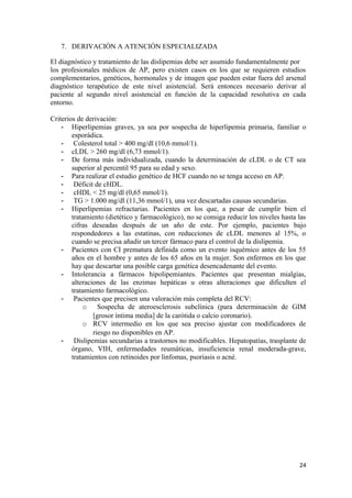 7. DERIVACIÓN A ATENCIÓN ESPECIALIZADA
El diagnóstico y tratamiento de las dislipemias debe ser asumido fundamentalmente por
los profesionales médicos de AP, pero existen casos en los que se requieren estudios
complementarios, genéticos, hormonales y de imagen que pueden estar fuera del arsenal
diagnóstico terapéutico de este nivel asistencial. Será entonces necesario derivar al
paciente al segundo nivel asistencial en función de la capacidad resolutiva en cada
entorno.
Criterios de derivación:
- Hiperlipemias graves, ya sea por sospecha de hiperlipemia primaria, familiar o
esporádica.
- Colesterol total > 400 mg/dl (10,6 mmol/1).
- cLDL > 260 mg/dl (6,73 mmol/1).
- De forma más individualizada, cuando la determinación de cLDL o de CT sea
superior al percentil 95 para su edad y sexo.
- Para realizar el estudio genético de HCF cuando no se tenga acceso en AP.
- Déficit de cHDL.
- cHDL < 25 mg/dl (0,65 mmol/1).
- TG > 1.000 mg/dl (11,36 mmol/1), una vez descartadas causas secundarias.
- Hiperlipemias refractarias. Pacientes en los que, a pesar de cumplir bien el
tratamiento (dietético y farmacológico), no se consiga reducir los niveles hasta las
cifras deseadas después de un año de este. Por ejemplo, pacientes bajo
respondedores a las estatinas, con reducciones de cLDL menores al 15%, o
cuando se precisa añadir un tercer fármaco para el control de la dislipemia.
- Pacientes con CI prematura definida como un evento isquémico antes de los 55
años en el hombre y antes de los 65 años en la mujer. Son enfermos en los que
hay que descartar una posible carga genética desencadenante del evento.
- Intolerancia a fármacos hipolipemiantes. Pacientes que presentan mialgias,
alteraciones de las enzimas hepáticas u otras alteraciones que dificulten el
tratamiento farmacológico.
- Pacientes que precisen una valoración más completa del RCV:
o Sospecha de ateroesclerosis subclínica (para determinación de GIM
[grosor íntima media] de la carótida o calcio coronario).
o RCV intermedio en los que sea preciso ajustar con modificadores de
riesgo no disponibles en AP.
- Dislipemias secundarias a trastornos no modificables. Hepatopatías, trasplante de
órgano, VIH, enfermedades reumáticas, insuficiencia renal moderada-grave,
tratamientos con retinoides por linfomas, psoriasis o acné.
24
 
