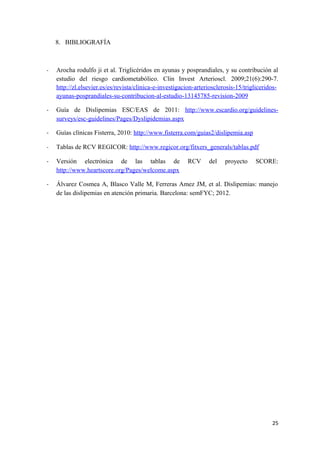 8. BIBLIOGRAFÍA
- Arocha rodulfo ji et al. Triglicéridos en ayunas y posprandiales, y su contribución al
estudio del riesgo cardiometabólico. Clin Invest Arterioscl. 2009;21(6):290-7.
http://zl.elsevier.es/es/revista/clinica-e-investigacion-arteriosclerosis-15/trigliceridos-
ayunas-posprandiales-su-contribucion-al-estudio-13145785-revision-2009
- Guía de Dislipemias ESC/EAS de 2011: http://www.escardio.org/guidelines-
surveys/esc-guidelines/Pages/Dyslipidemias.aspx
- Guías clínicas Fisterra, 2010: http://www.fisterra.com/guias2/dislipemia.asp
- Tablas de RCV REGICOR: http://www.regicor.org/fitxers_generals/tablas.pdf
- Versión electrónica de las tablas de RCV del proyecto SCORE:
http://www.heartscore.org/Pages/welcome.aspx
- Álvarez Cosmea A, Blasco Valle M, Ferreras Amez JM, et al. Dislipemias: manejo
de las dislipemias en atención primaria. Barcelona: semFYC; 2012.
25
 