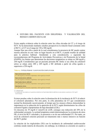 4. ESTUDIO DEL PACIENTE CON DISLIPEMIA Y VALORACIÓN DEL
RIESGO CARDIOVASCULAR
Existe amplia evidencia sobre la relación entre las cifras elevadas de CT y el riesgo de
ECV. Se ha demostrado mediante estudios prospectivos la relación lineal constante entre
el RCV y el CT en el rango de 150 a 300 mg/dl.
Aunque fijar una cifra a partir de la cual consideramos la presencia de HC puede centrar
nuestra atención en este valor en lugar hacerlo en el RCV, sí puede resultar de utilidad
para la práctica habitual. Atendiendo a esta consideración, y siguiendo las
recomendaciones del Programa de Actividades Preventivas y de Promoción de la Salud
(PAPPS), los límites que determinan las decisiones terapéuticas se sitúan en 200 mg/dl y
250 mg/dl. Consideramos que un paciente presenta HC límite si sus cifras de colesterol
sérico se sitúan entre 200 y 249 mg/dl, e HC definida a partir de cifras iguales o
superiores a 250 mg/dl.
Existen pruebas sobre la relación entre la disminución de la incidencia de ECV al reducir
el colesterol plasmático. Por otra parte, la cifra plasmática de CT que consideramos
normal ha disminuido sucesivamente, al tiempo que los ensayos clínicos demostraban la
importancia en la reducción de la aparición de la ECV según disminuíamos las cifras de
colesterol ligado a lipoproteínas de baja densidad (cLDL).
Un descenso de 39 mg/dl (1 mmol/l) de cLDL consigue una reducción del 20% de la
enfermedad coronaria. La actitud terapéutica estará determinada por la existencia de otros
FR, el nivel de RCV calculado y la presencia o no de una enfermedad CV. Por tanto, un
nivel de colesterol concreto precisará un tratamiento más o menos intensivo en función
del RCV global.
La relación de los triglicéridos (TG) con la incidencia de enfermedad cardiovascular
continúa siendo materia de discusión; sin embargo, la evidencia es creciente en cuanto a
7
 
