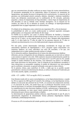que sus concentraciones elevadas conllevan un mayor riesgo de eventos ateroscleróticos.
El incremento posprandial de los triglicéridos indica la presencia de remanentes de
lipoproteínas, que pueden favorecer la progresión de la aterosclerosis. La mayoría de los
pacientes con enfermedad arterial coronaria, diabetes, obesidad o síndrome metabólico
tienen una dislipemia caracterizada por la combinación de TG elevados, partículas
pequeñas y densas de lipoproteínas de baja densidad y valores bajos de lipoproteínas de
alta densidad, la cual es referida como fenotipo aterogénico. En la mayoría de los
estudios, las cifras de TG se obtienen en ayunas; sin embargo, la hipertrigliceridemia
posprandial tiene un papel importante en la aterosclerosis.
El cribado de las dislipemias como control de este importante FR y a fin de disminuir
la probabilidad de sufrir un evento cardiovascular se realizará siguiendo estrategias
poblacionales o en situaciones individuales de alto riesgo.
El PAPPS de la semFYC (así como el anterior Ministerio de Sanidad y Consumo)
aconseja la práctica del cribado de hipercolesterolemia al menos una vez en los hombres
antes de los 35 años y en las mujeres antes de los 45 años. Después debe determinarse
cada 5 o 6 años hasta los 75 años de edad. En las personas mayores de 75 años se
realizará una determinación si no se les había practicado ninguna anteriormente.
Por otra parte, existen determinados individuos considerados de riesgo por tener
antecedentes familiares de hiperlipidemia o ECV, presentar signos relacionados con
trastornos lipídicos, así como individuos con otros FR asociados, a los que, con
independencia de su edad, también procede realizar el cribado.
En la valoración analítica, dispondremos de al menos dos determinaciones lipídicas
diferentes, previas al diagnóstico de una dislipemia, separadas por un intervalo no inferior
a una semana ni superior a las ocho. Debe realizarse una tercera determinación cuando las
diferencias existentes sean superiores a un 25% para el CT o un 65% para los TG, usando
siempre la media aritmética de dos muestras, cuya diferencia sea menor a la indicada,
para tomar decisiones de intervención. Ante la sospecha de una dislipemia secundaria a
otras alteraciones es aconsejable completar el estudio de laboratorio con otras pruebas
que la confirmen o descarten, en general utilizando como guía los datos clínicos.
En la práctica clínica, para cuantificar el cLDL, y dado que no es posible acceder
generalmente a técnicas de determinación directa, se utiliza la fórmula de Friedewald, por
ser lo más sencillo, rápido y económico:
cLDL = CT - (cHDL + TG/5 en mg/dl o TG/2,1 en mmol/l)
Esta fórmula resulta útil en sueros normolipémicos, en las hipercolesterolemias y cuando
los TG no superen los 400 mg/dl (4,5 mmol/l). Sin embargo, en las hiperlipemias mixtas,
debido a la elevación del colesterol de las VLDL, en ocasiones de composición anormal,
y a la elevación de cLDL, esta puede hacer que se produzcan frecuentes errores en la
toma de decisiones, lo cual hace recomendable derivar a un laboratorio especializado.
La cuantificación de otras fracciones lipídicas (cVLDL, quilomicrones o lipoproteína a),
al menos inicialmente, no tiene mayor interés práctico para el MAP, reservándose su
determinación para clínicas especializadas en lípidos.
La determinación de apoproteínas podrían utilizarse, específicamente la apo B, para la
aproximación diagnóstica de determinadas formas primarias (hiperlipemia familiar
combinada y disbetalipoproteinemia).
El acceso en AP a la realización del estudio genético para la hipercolesterolemia
8
 