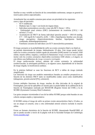 familiar es muy variable en función de las comunidades autónomas, aunque en general se
reserva para centros especializados.
Actualmente hay un amplio consenso para actuar con prioridad en los siguientes
casos y tipos de pacientes:
- ECV establecida.
- Diabetes tipo 2 o tipo 1 con lesión de órgano diana.
- Individuos asintomáticos con alto o muy alto RCV (Score > 10%).
- Enfermedad renal crónica (ERC) (aclaramiento de creatinina [ClCr] < 60
ml/min/1,73 m2).
- Acumulación de FRCV de forma individual (presión arterial > 180/110 mmHg,
CT > 320 mg/dl [8,3 mmol/l], cLDL > 240) o hiperlipemia familiar con elevado
riesgo aterogénico (hipercolesterolemia familiar, hiperlipemia familiar
combinada, disbetalipoproteinemia).
- Familiares cercanos de individuos con ECV aterosclerótica prematura.
El riesgo coronario es la probabilidad de sufrir un evento coronario (fatal o no fatal) en
un período determinado de tiempo, habitualmente 10 años. Este riesgo puede incluir
todos los eventos coronarios (infarto agudo de miocardio [IAM] mortal o no mortal, IAM
silente, muerte súbita y angina), y entonces le llamaremos riesgo coronario total, o puede
incluir solo los eventos coronarios objetivables (excluimos IAM silente y el ángor); en
este último caso hablaremos de riesgo coronario restringido.
El riesgo cardiovascular incluye, además del evento coronario, la enfermedad
cerebrovascular, la arteriopatía periférica y en algunos casos, dependiendo de la función
de riesgo elegida, la insuficiencia cardíaca.
En la práctica habitual se usan las funciones de RCV o tablas de riesgo (método
simplificado).
Las funciones de riesgo son modelos matemáticos basados en estudios prospectivos en
función de los distintos FRCV tanto no modificables (edad, sexo) como modificables
(tabaquismo, presión arterial [PA], colesterol).
Existen múltiples funciones de riesgo, muchas de ellas derivadas de la original de
Framingham, pero de las aplicables en nuestro país se puede hablar de la calibración de la
función de Framingham realizada por REGICOR (Registre Gironí del COR) y la de
SCORE (Systematic Coronary Risk Evaluation).
Las guías europeas recomiendan el uso de las tablas SCORE porque están basadas en una
cohorte europea amplia y representativa
El SCORE estima el riesgo de sufrir un primer evento aterosclerótico fatal a 10 años, ya
sea un ataque al corazón, ictus u otra enfermedad arterial oclusiva incluida la muerte
súbita.
Existe un formato electrónico de la función de SCORE, denominado HeartSCORE, al
que se puede acceder a través de la página web de la Sociedad Europea de Cardiología
(www.escardio.org).
9
 