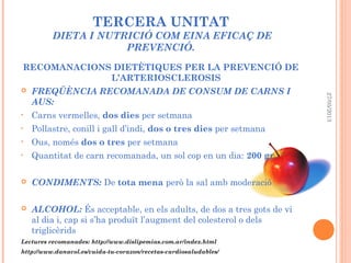 TERCERA UNITAT
DIETA I NUTRICIÓ COM EINA EFICAÇ DE
PREVENCIÓ.
RECOMANACIONS DIETÈTIQUES PER LA PREVENCIÓ DE
L’ARTERIOSCLEROSIS
 FREQÜÈNCIA RECOMANADA DE CONSUM DE CARNS I
AUS:
• Carns vermelles, dos dies per setmana
• Pollastre, conill i gall d’indi, dos o tres dies per setmana
• Ous, només dos o tres per setmana
• Quantitat de carn recomanada, un sol cop en un dia: 200 gr.
 CONDIMENTS: De tota mena però la sal amb moderació
 ALCOHOL: És acceptable, en els adults, de dos a tres gots de vi
al dia i, cap si s’ha produït l’augment del colesterol o dels
triglicèrids
Lectures recomanades: http://www.dislipemias.com.ar/index.html
http://www.danacol.es/cuida-tu-corazon/recetas-cardiosaludables/
27/05/2013
 