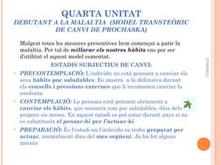 QUARTA UNITAT
DEBUTANT A LA MALALTIA (MODEL TRANSTEÒRIC
DE CANVI DE PROCHASKA)
Malgrat totes les mesures preventives hem començat a patir la
malaltia. Per tal de millorar els nostres hàbits ens por ser
d’utilitat el aquest model esmentat.
ESTADIS SUBJECTIUS DE CANVI:
 PRECONTEMPLACIÓ: L’individu no està pensant a canviar els
seus hàbits poc saludables. Es mostra a la defensiva davant
els consells i pressions externes que li recomanen canviar la
conducta
 CONTEMPLACIÓ: La persona està pensant sèriament a
canviar els hàbits, que reconeix com poc saludables, dins dels
propers sis mesos. En aquest estadi es pot estar durant anys si no
es substitueix el pensar-hi per l’actuar-hi.
 PREPARACIÓ: És l'estadi on l’individu es troba preparat per
actuar, normalment dins del mes següent. Ja ha fet alguns
intents
27/05/2013
 