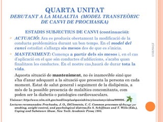 QUARTA UNITAT
DEBUTANT A LA MALALTIA (MODEL TRANSTEÒRIC
DE CANVI DE PROCHASKA)
ESTADIS SUBJECTIUS DE CANVI (continuació):
 ACTUACIÓ: Ara es produeix obertament la modificació de la
conducta problemàtica durant un bon temps. En el model del
canvi estudiat s’allarga sis mesos des de que es s’inicia.
 MANTENIMENT: Comença a partir dels sis mesos i, en el cas
d’aplicació en el que són conductes d'addiccions, s’acaba quan
finalitzen les conductes. En el nostre cas,haurà de durar tota la
vida.
Aquesta situació de manteniment, no és inamovible sinó que
s’ha d’anar adequant a la situació que presenta la persona en cada
moment. Estat de salut general i seguiment de la dislipèmia, a
més de la possible presencia de malalties concomitants, com
poden ser la diabetis o patologies cardiovasculars.
Visionar: http://www.nlm.nih.gov/medlineplus/spanish/ency/anatomyvideos/000006.htm
Lectures recomanades: Prochaska, J. O., DiClemente, C. C. Common processes ofchange for
smoking, weight control, and psychological distress.En S. Schiffman and T. Wills (Eds.),
Coping and Substance Abuse. New York: Academic Press; 1985.
27/05/2013
 