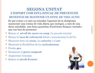 SEGONA UNITAT
L’ESPORT COM EINA EFICAÇ DE PREVENCIÓ.
BENEFICIS DE MANTENIR UN ESTIL DE VIDA ACTIU
Es pot evitar o si més no retardar l’aparició de la dislipèmia
mantenint una rutina de vida diària que inclogui, a més de una
dieta saludable, una bona quantitat d’activitats físiques variades
que ens han de permetre:
 Baixar el nivell de sucre en sang i la pressió arterial
 Baixar la taxa de colesterol dolent i incrementar la del bo
 Mantenir forts els ossos, les arteries i el cor
 Mantenir la flexibilitat de les articulacions
 Perdre pes
 Disminuir el greix corporal
 Augmentar l’energia
 Reduir el nivell d’estrès
27/05/2013
 