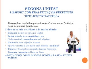 SEGONA UNITAT
L’ESPORT COM EINA EFICAÇ DE PREVENCIÓ.
TIPUS D’ACTIVITAT FÍSICA
Es considera que hi ha quatre formes d’incrementar l’activitat
física de manera beneficiosa:
1.-Incloure més activitats á la rutina diària:
• Caminar mentre es parla per telèfon
• Jugar amb els nens o passejar el gos
• No fer servir el comandament del televisor
• Netejar la casa, el jardí o el cotxe
• Aparcar el cotxe al lloc més llunyà possible i caminar
• Pujar per les escales en compte d'agafar l’ascensor
• Caminar i passejar a l’hora de dinar
ANOTI ALTRES COSES QUE POT AFEGIR A LA SEVA RUTINA
DIÀRIA:
27/05/2013
 