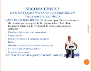 SEGONA UNITAT
L’ESPORT COM EINA EFICAÇ DE PREVENCIÓ.
TIPUS D’ACTIVITAT FÍSICA
2.-FER EXERCICIS AERÒBICS: Aquest tipus d’activitat fa servir
els muscles grans, augmenta la respiració i accelera el cor.
Idealment s’haurien de fer durant 30 minuts cinc cops per
setmana:
• Caminar ràpidament o fer excursions
• Pujar escales
• Nadar o fer classes d’exercicis aquàtics
• Ballar
• Muntar en bicicleta al aire lliure o en una fixa
• Fer classes d’exercicis aeròbics
• Practicar algun esport
ANOTI ALTRES COSES QUE POT AFEGIR COM EXERCICIS:
27/05/2013
 