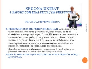 SEGONA UNITAT
L’ESPORT COM EINA EFICAÇ DE PREVENCIÓ.
TIPUS D’ACTIVITAT FÍSICA
3.-FER EXERCICIS DE FORÇA MUSCULAR: Aquests exercicis
caldria fer-los tres cops per setmana, amb peses, bandes
elàstiques o maquines específiques. El muscle, com que crema
més calories que el greix, en augmentar –ho continua cremant
inclús en repòs per l’increment de la taxa de metabolisme basal.
La seva pràctica també ens aportarà uns ossos més saludables i una
millora en l’equilibri i la coordinació dels moviments.
Es poden fer a casa a al gimnàs però sempre convé que el metge o un
professional de la salut ens informin de cóm practicar-los
ANOTI ALTRES COSES QUE POT AFEGIR COM EXERCICIS FORÇA
MUSCULAR:
27/05/2013
 