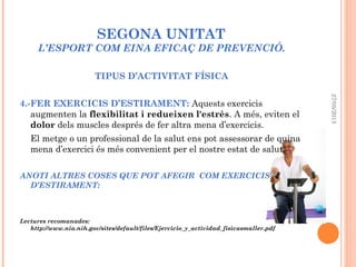 SEGONA UNITAT
L’ESPORT COM EINA EFICAÇ DE PREVENCIÓ.
TIPUS D’ACTIVITAT FÍSICA
4.-FER EXERCICIS D’ESTIRAMENT: Aquests exercicis
augmenten la flexibilitat i redueixen l'estrès. A més, eviten el
dolor dels muscles després de fer altra mena d’exercicis.
El metge o un professional de la salut ens pot assessorar de quina
mena d’exercici és més convenient per el nostre estat de salut.
ANOTI ALTRES COSES QUE POT AFEGIR COM EXERCICIS
D’ESTIRAMENT:
Lectures recomanades:
http://www.nia.nih.gov/sites/default/files/Ejercicio_y_actividad_fisicasmaller.pdf
27/05/2013
 