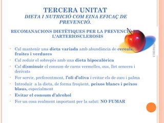 TERCERA UNITAT
DIETA I NUTRICIÓ COM EINA EFICAÇ DE
PREVENCIÓ.
RECOMANACIONS DIETÈTIQUES PER LA PREVENCIÓ DE
L’ARTERIOSCLEROSIS
• Cal mantenir una dieta variada amb abundància de cereals,
fruites i verdures
• Cal reduir el sobrepès amb una dieta hipocalòrica
• Cal disminuir el consum de carns vermelles, ous, llet sencera i
derivats
• Fer servir, preferentment, l’oli d’oliva i evitar els de coco i palma
• Introduir a la dieta, de forma freqüent, peixos blancs i peixos
blaus, especialment
• Evitar el consum d’alcohol
• Fer un cosa realment important per la salut: NO FUMAR
27/05/2013
 
