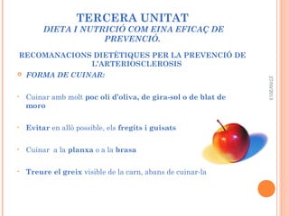 TERCERA UNITAT
DIETA I NUTRICIÓ COM EINA EFICAÇ DE
PREVENCIÓ.
RECOMANACIONS DIETÈTIQUES PER LA PREVENCIÓ DE
L’ARTERIOSCLEROSIS
 FORMA DE CUINAR:
• Cuinar amb molt poc oli d’oliva, de gira-sol o de blat de
moro
• Evitar en allò possible, els fregits i guisats
• Cuinar a la planxa o a la brasa
• Treure el greix visible de la carn, abans de cuinar-la
27/05/2013
 