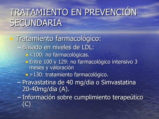 TRATAMIENTO EN PREVENCIÓN SECUNDARIA Tratamiento farmacológico:  Basado en niveles de LDL:  <100: no farmacológicas. Entre 100 y 129: no farmacológico intensivo 3 meses y valoración >130: tratamiento farmacológico. Pravastatina de 40 mg/dia o Simvastatina 20-40mg/dia (A).  Información sobre cumplimiento terapeútico (C) 