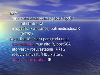 E2º: hipertramsaminasemia (dosis-dpd)-: retirar si >x3 miopatía: > ancianos, polimedicados,IR (¡CPK!) No indicación clara para cada una: atorvastatina  muy alto R, postSCA atorvast y rosuvastatina  TG rosuv.y simvast.  HDL> atorv. atorv. Y fluvastatina  IR 