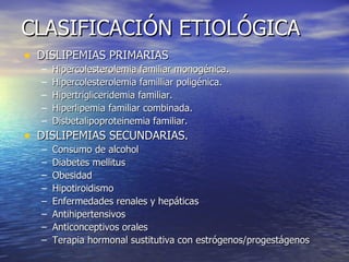 CLASIFICACIÓN ETIOLÓGICA DISLIPEMIAS PRIMARIAS Hipercolesterolemia familiar monogénica. Hipercolesterolemia familliar poligénica. Hipertrigliceridemia familiar. Hiperlipemia familiar combinada. Disbetalipoproteinemia familiar. DISLIPEMIAS SECUNDARIAS. Consumo de alcohol Diabetes mellitus Obesidad Hipotiroidismo Enfermedades renales y hepáticas Antihipertensivos Anticonceptivos orales Terapia hormonal sustitutiva con estrógenos/progestágenos 