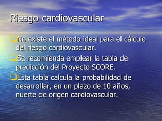 Riesgo cardiovascular No existe el método ideal para el cálculo del riesgo cardiovascular. Se recomienda emplear la tabla de predicción del Proyecto SCORE. Esta tabla calcula la probabilidad de desarrollar, en un plazo de 10 años, nuerte de origen cardiovascular. 
