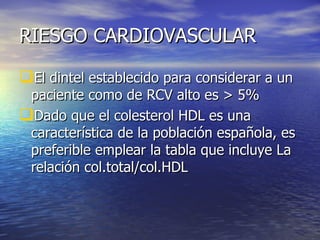 RIESGO CARDIOVASCULAR El dintel establecido para considerar a un paciente como de RCV alto es > 5% Dado que el colesterol HDL es una característica de la población española, es preferible emplear la tabla que incluye La relación col.total/col.HDL 