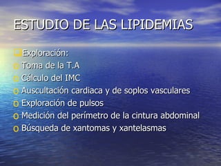 ESTUDIO DE LAS LIPIDEMIAS Exploración: Toma de la T.A Cálculo del IMC Auscultación cardiaca y de soplos vasculares Exploración de pulsos Medición del perímetro de la cintura abdominal Búsqueda de xantomas y xantelasmas 