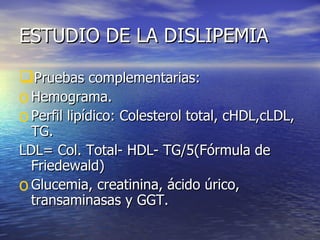 ESTUDIO DE LA DISLIPEMIA Pruebas complementarias: Hemograma. Perfil lipídico: Colesterol total, cHDL,cLDL, TG. LDL= Col. Total- HDL- TG/5(Fórmula de Friedewald) Glucemia, creatinina, ácido úrico, transaminasas y GGT. 