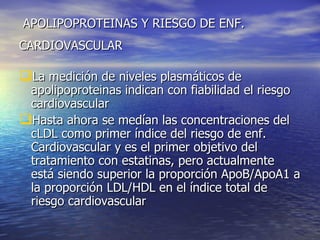 APOLIPOPROTEINAS Y RIESGO DE ENF. CARDIOVASCULAR   La medición de niveles plasmáticos de apolipoproteinas indican con fiabilidad el riesgo cardiovascular Hasta ahora se medían las concentraciones del cLDL como primer índice del riesgo de enf. Cardiovascular y es el primer objetivo del tratamiento con estatinas, pero actualmente está siendo superior la proporción ApoB/ApoA1 a la proporción LDL/HDL en el índice total de riesgo cardiovascular 