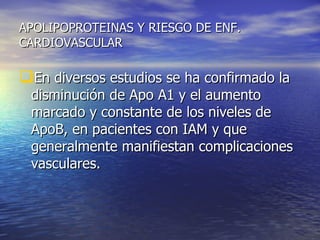 APOLIPOPROTEINAS Y RIESGO DE ENF. CARDIOVASCULAR En diversos estudios se ha confirmado la disminución de Apo A1 y el aumento marcado y constante de los niveles de ApoB, en pacientes con IAM y que generalmente manifiestan complicaciones vasculares. 