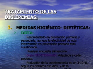 TRATAMIENTO DE LAS   DISLIPEMIAS: MEDIDAS HIGIÉNICO- DIETÉTICAS: DIETA: Recomendado en prevención primaria y secundaria, aunque la efectividad de esta intervención en prevención primaria está cuestionada.   Realizar encuesta alimentaria. Dieta MEDITERRÁNEA.  Adaptada a cada paciente. Reducción de la colesterolemia de un 3-10 %, según los distintos estudios, y de la hipertrigliceridemia de hasta un 50 %. 