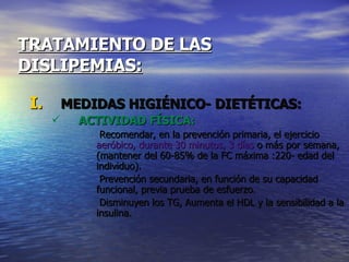 TRATAMIENTO DE LAS   DISLIPEMIAS: MEDIDAS HIGIÉNICO- DIETÉTICAS: ACTIVIDAD FÍSICA: Recomendar, en la prevención primaria, el ejercicio  aeróbico, durante 30 minutos, 3 días  o más por semana, (mantener del 60-85% de la FC máxima :220- edad del individuo). Prevención secundaria, en función de su capacidad funcional, previa prueba de esfuerzo. Disminuyen los TG, Aumenta el HDL y la sensibilidad a la insulina. 