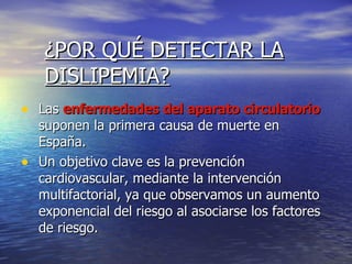 ¿POR QUÉ DETECTAR LA DISLIPEMIA? Las  enfermedades del aparato circulatorio  suponen la primera causa de muerte en España. Un objetivo clave es la prevención cardiovascular, mediante la intervención multifactorial, ya que observamos un aumento exponencial del riesgo al asociarse los factores de riesgo. 