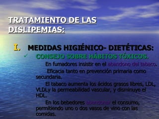 TRATAMIENTO DE LAS   DISLIPEMIAS: MEDIDAS HIGIÉNICO- DIETÉTICAS: CONSEJO SOBRE HÁBITOS TÓXICOS. En fumadores insistir en el  abandono del tabaco .    Eficacia tanto en prevención primaria como secundaria.  El tabaco aumenta los ácidos grasos libres, LDL, VLDLy la permeabilidad vascular, y disminuye el HDL.  En los bebedores  abandonar  el consumo, permitiendo uno o dos vasos de vino con las comidas. El abuso de alcohol aumenta los TG y el colesterol. 