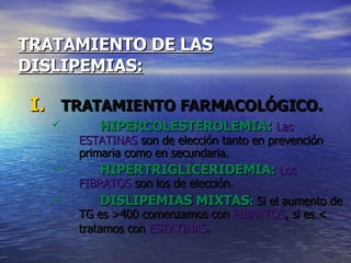 TRATAMIENTO DE LAS   DISLIPEMIAS: TRATAMIENTO FARMACOLÓGICO. HIPERCOLESTEROLEMIA :   Las ESTATINAS  son de elección tanto en prevención primaria como en secundaria. HIPERTRIGLICERIDEMIA:  Los FIBRATOS  son los de elección. DISLIPEMIAS MIXTAS :  Si el aumento de TG es >400 comenzamos con  FIBRATOS , si es < tratamos con  ESTATINAS .   