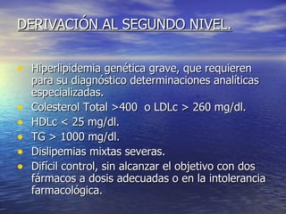 DERIVACIÓN AL SEGUNDO NIVEL. Hiperlipidemia genética grave, que requieren para su diagnóstico determinaciones analíticas especializadas. Colesterol Total >400  o LDLc > 260 mg/dl. HDLc < 25 mg/dl. TG > 1000 mg/dl. Dislipemias mixtas severas. Difícil control, sin alcanzar el objetivo con dos fármacos a dosis adecuadas o en la intolerancia farmacológica. 