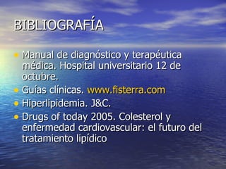 BIBLIOGRAFÍA Manual de diagnóstico y terapéutica médica. Hospital universitario 12 de octubre. Guías clínicas.  www.fisterra.com Hiperlipidemia. J&C. Drugs of today 2005. Colesterol y enfermedad cardiovascular: el futuro del tratamiento lipídico 