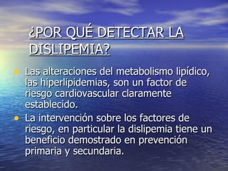 ¿POR QUÉ DETECTAR LA DISLIPEMIA? Las alteraciones del metabolismo lipídico, las hiperlipidemias, son un factor de riesgo cardiovascular claramente establecido. La intervención sobre los factores de riesgo, en particular la dislipemia tiene un beneficio demostrado en prevención primaria y secundaria. 