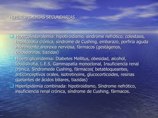 HIPERLIPIDEMIAS SECUNDARIAS Hipercolesterolemia: hipotiroidismo, síndrome nefrótico, colestasis, hepatopatía crónica, síndrome de Cushing, embarazo, porfiria aguda intermitente,anorexia nerviosa, fármacos (gestágenos, ciclosporinas, tiazidas) Hipertrigliceridemia: Diabetes Mellitus, obesidad, alcohol, lipodistrofia, L.E.S, Gammapatía monoclonal, Insuficiencia renal crónica, Síndromede Cushing, fármacos( betabloqueantes, anticonceptivos orales, isotretinoins, glucocorticoides, resinas quelantes de ácidos biliares, tiazidas) Hiperlipidemia combinada: hipotiroidismo, Síndrome nefrótico, insuficiencia renal crónica, síndrome de Cushing, fármacos.  