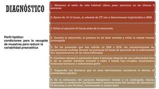 Perfil lipídico:
condiciones para la recogida
de muestras para reducir la
variabilidad preanalítica
1. Mantener el estilo de vida habitual (dieta, peso, ejercicio) en las últimas 3
semanas
2. Ayuno de 12-14 horas,, si, además de CT, van a determinarse triglicéridos y cHDL
3. Evitar el ejercicio 24 horas antes de la extracción
4. Durante la extracción, la persona ha de estar sentada y evitar la estasis venosa
prolongada
5. En los pacientes que han sufrido un IAM o SCA, las concentraciones de
lipoproteínas medidas durante las primeras 24 horas de aparición de la enfermedad
son representativas de las cifras habituales
6. Conviene retrasar la extracción hasta 3 semanas después de una enfermedad leve
o de un cambio dietético reciente y hasta 3 meses tras cirugñia, traumatismo,
embarazo/lactancia o enfermedad grave
7. Suspender los fármacos que no sean estrictamente necesarios si afectan al
metabolismo lipídico
8. En la evaluación del paciente dislipémico tratado y no catalogado, valorar
suspender la medicación hipolipemiante 6 semanas antes del estudio de laboratorio
(8 semanas si son fibratos), manteniendo la misma dieta
 