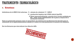 6. Estatinas
Inhibidores de la HMG-CoA reductasa à ↓ síntesis de colesterol à ↑ LDR-R
à ↓ producción hepática del cVLDL (efecto hipoTG)
à Otros: inmunomodulación, aumento de la acción mediada por
NO, ↓ PCR, acción estabilizadora de la placa y mejora de la
circulación coronaria
Tanto en prevención primaria como en secundaria, las estatinas son los fármacos de elección para el
tratamiento de la hipercolesterolemia aislada y/o mixta si en esta predomina el aumento de colesterol.
Son los fármacos que más reducen las cifras de cLDL
 