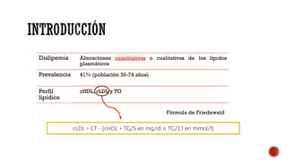 Dislipemia Alteraciones cuantitativas o cualitativas de los lípidos
plasmáticos
Prevalencia 41% (población 35-74 años)
Perfil
lipídico
cHDL, cLDL y TG
Fórmula de Friedewald
 
