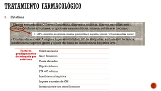 6. Estatinas
- Efectos secundarios: GI leves (flatulencia, dispepsia, náuseas, diarrea, extreñimiento),
mialgias, dolores articulares, erupciones exantemáticas, mareos, cefaleas e insomnio
- Contraindicaciones: Alergia e hipersensibilidad, AP de miopatías, embarazo o lactancia,
insuficiencia hepática grave y ajuste de dosis en insuficiencia hepática leve.
11-29%, simétrica en glúteos, muslos, pantorrillas y espalda, precoz (4-6 semanas tras inicio)
Factores
predisponentes
de miopatía por
estatinas
Edad avanzada
Sexo femenino
Dosis elevadas
Hipotiroidismo
FG <60 ml/min
Insuficiencia hepática
Ingesta excesiva de OH
Interacciones con otros fármacos
 