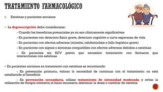 6. Estatinas y pacientes ancianos
§ La deprescripción debe considerarse:
- Cuando los beneficios potenciales ya no son clínicamente significativos
- En pacientes con deterioro físico grave, deterioro cognitivo o corta esperanza de vida
- En pacientes con efectos adversos (miositis, rabdomiolisis o fallo hepático grave)
- En pacientes con signos o síntomas compatibles con efectos adversos debidos a estatinas
- En pacientes sin ECV previa que necesiten tratamiento con fármacos que
interaccionan con estatinas
§ En pacientes ancianos en tratamiento con estatinas se recomienda:
- En prevención primaria, valorar la necesidad de continuar con el tratamiento: no está
establecido el beneficio.
- En prevención secundaria, utilizar tratamiento de intensidad moderada y evitar la
utilización de terapia intensiva; si fuera necesario, disminuir la dosis o cambiar de estatina.
 