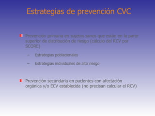 Estrategias de prevención CVC Prevención primaria en sujetos sanos que están en la parte superior de distribución de riesgo (cálculo del RCV por SCORE) Estrategias poblacionales Estrategias individuales de alto riesgo Prevención secundaria en pacientes con afectación orgánica y/o ECV establecida (no precisan calcular el RCV) 