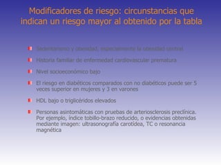 Modificadores de riesgo: circunstancias que indican un riesgo mayor al obtenido por la tabla Sedentarismo y obesidad, especialmente la obesidad central Historia familiar de enfermedad cardiovascular prematura Nivel socioeconómico bajo El riesgo en diabéticos comparados con no diabéticos puede ser 5 veces superior en mujeres y 3 en varones HDL bajo o triglicéridos elevados Personas asintomáticas con pruebas de arteriosclerosis preclínica. Por ejemplo, índice tobillo-brazo reducido, o evidencias obtenidas mediante imagen: ultrasonografía carotídea, TC o resonancia magnética 