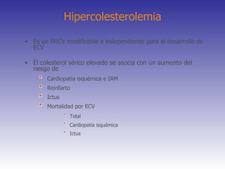 Hipercolesterolemia Es un FRCV modificable e independiente para el desarrollo de ECV El colesterol sérico elevado se asocia con un aumento del riesgo de Cardiopatía isquémica e IAM Reinfarto Ictus Mortalidad por ECV  Total   Cardiopatía isquémica   Ictus 