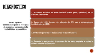 Perfil lipídico:
condiciones para la recogida
de muestras para reducir la
variabilidad preanalítica
1. Mantener el estilo de vida habitual (dieta, peso, ejercicio) en las
últimas 3 semanas
2. Ayuno de 12-14 horas,, si, además de CT, van a determinarse
triglicéridos y cHDL
3. Evitar el ejercicio 24 horas antes de la extracción
4. Durante la extracción, la persona ha de estar sentada y evitar la
estasis venosa prolongada
 