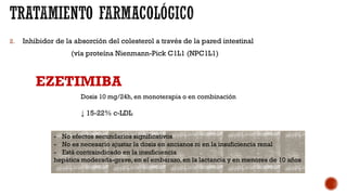 2. Inhibidor de la absorción del colesterol a través de la pared intestinal
(vía proteína Nienmann-Pick C1L1 (NPC1L1)
EZETIMIBA
Dosis 10 mg/24h, en monoterapia o en combinación
↓ 15-22% c-LDL
- No efectos secundarios significativos
- No es necesario ajustar la dosis en ancianos ni en la insuficiencia renal
- Está contraindicado en la insuficiencia
hepática moderada-grave, en el embarazo, en la lactancia y en menores de 10 años
 