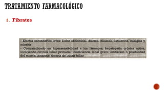 3. Fibratos
- Efectos secundarios leves: Dolor abdominal, diarrea, náuseas, flatulencia, mialgias y
miositis
- Contraindicado en hipersensibilidad a los fármacos; hepatopatía crónica activa,
incluyendo cirrosis biliar primaria; insuficiencia renal grave; embarazo o posibilidad
del mismo; lactancia; historia de litiasis biliar
 
