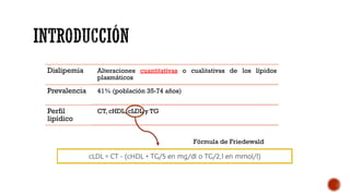Dislipemia Alteraciones cuantitativas o cualitativas de los lípidos
plasmáticos
Prevalencia 41% (población 35-74 años)
Perfil
lipídico
CT, cHDL, cLDL y TG
Fórmula de Friedewald
 