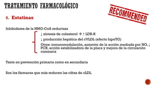 6. Estatinas
Inhibidores de la HMG-CoA reductasa
↓ síntesis de colesterol à ↑ LDR-R
↓ producción hepática del cVLDL (efecto hipoTG)
Otros: inmunomodulación, aumento de la acción mediada por NO, ↓
PCR, acción estabilizadora de la placa y mejora de la circulación
coronaria
Tanto en prevención primaria como en secundaria
Son los fármacos que más reducen las cifras de cLDL
 
