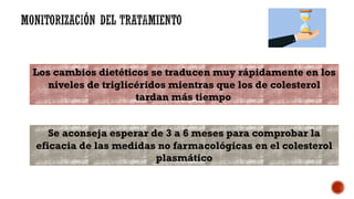 Los cambios dietéticos se traducen muy rápidamente en los
niveles de triglicéridos mientras que los de colesterol
tardan más tiempo
Se aconseja esperar de 3 a 6 meses para comprobar la
eficacia de las medidas no farmacológicas en el colesterol
plasmático
 